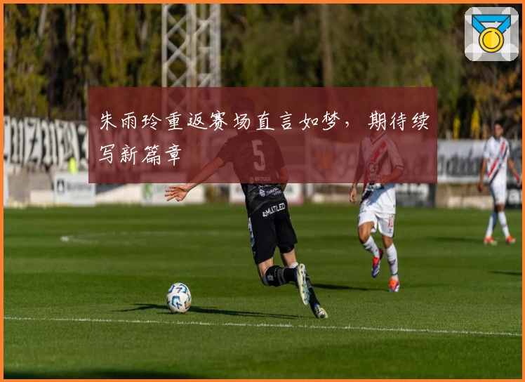 朱雨玲重返赛场直言如梦，期待续写新篇章