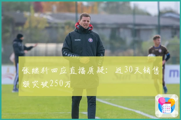 张继科回应直播质疑：近30天销售额突破250万