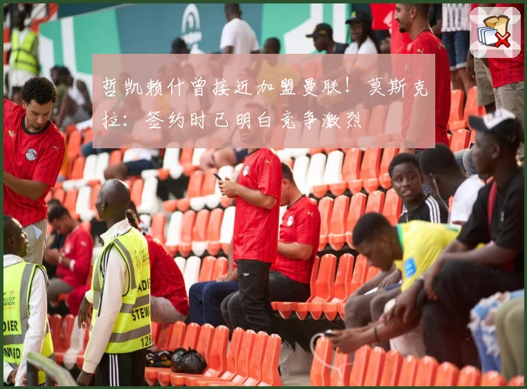 哲凯赖什曾接近加盟曼联!莫斯克拉:签约时已明白竞争激烈