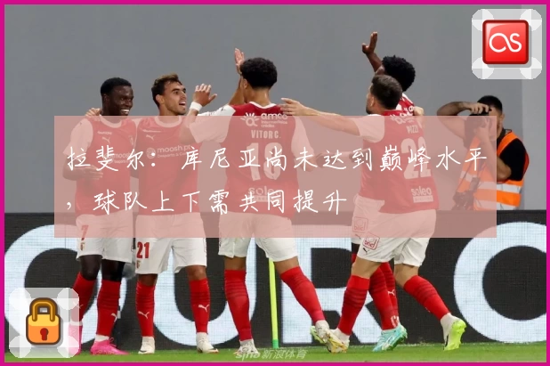 拉斐尔:库尼亚尚未达到巅峰水平,球队上下需共同提升