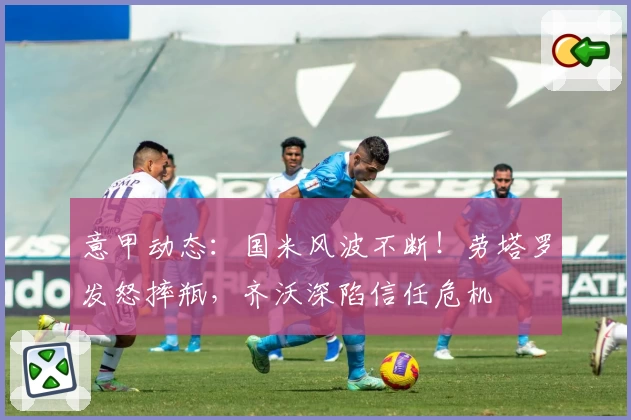 意甲动态：国米风波不断！劳塔罗发怒摔瓶，齐沃深陷信任危机