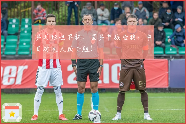 乒乓球世界杯:国乒首战告捷,中日对决大获全胜!