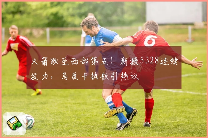 火箭跌至西部第五！新援5328连续发力，乌度卡执教引热议