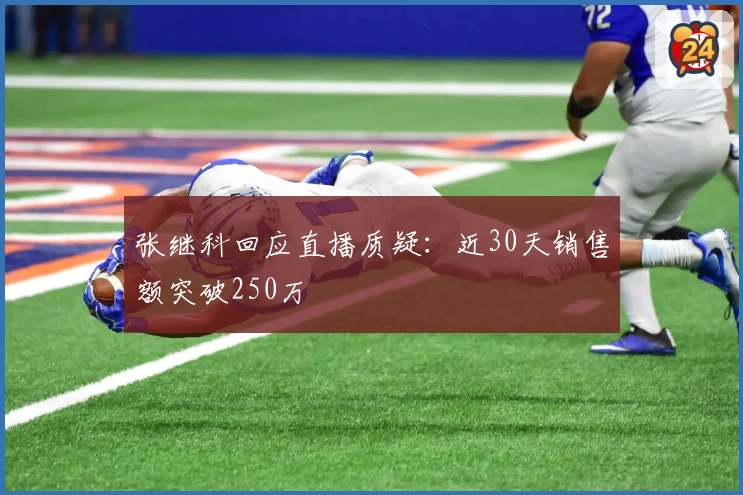 张继科回应直播质疑：近30天销售额突破250万