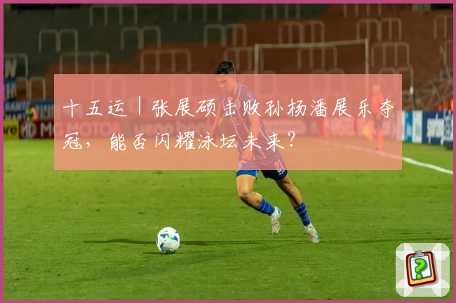 十五运｜张展硕击败孙杨潘展乐夺冠，能否闪耀泳坛未来？