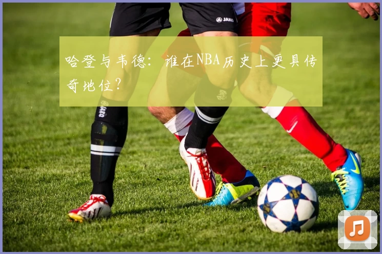 哈登与韦德：谁在NBA历史上更具传奇地位？