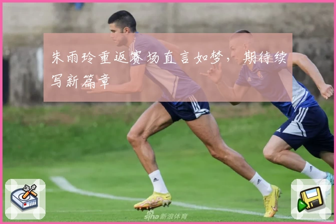 朱雨玲重返赛场直言如梦，期待续写新篇章